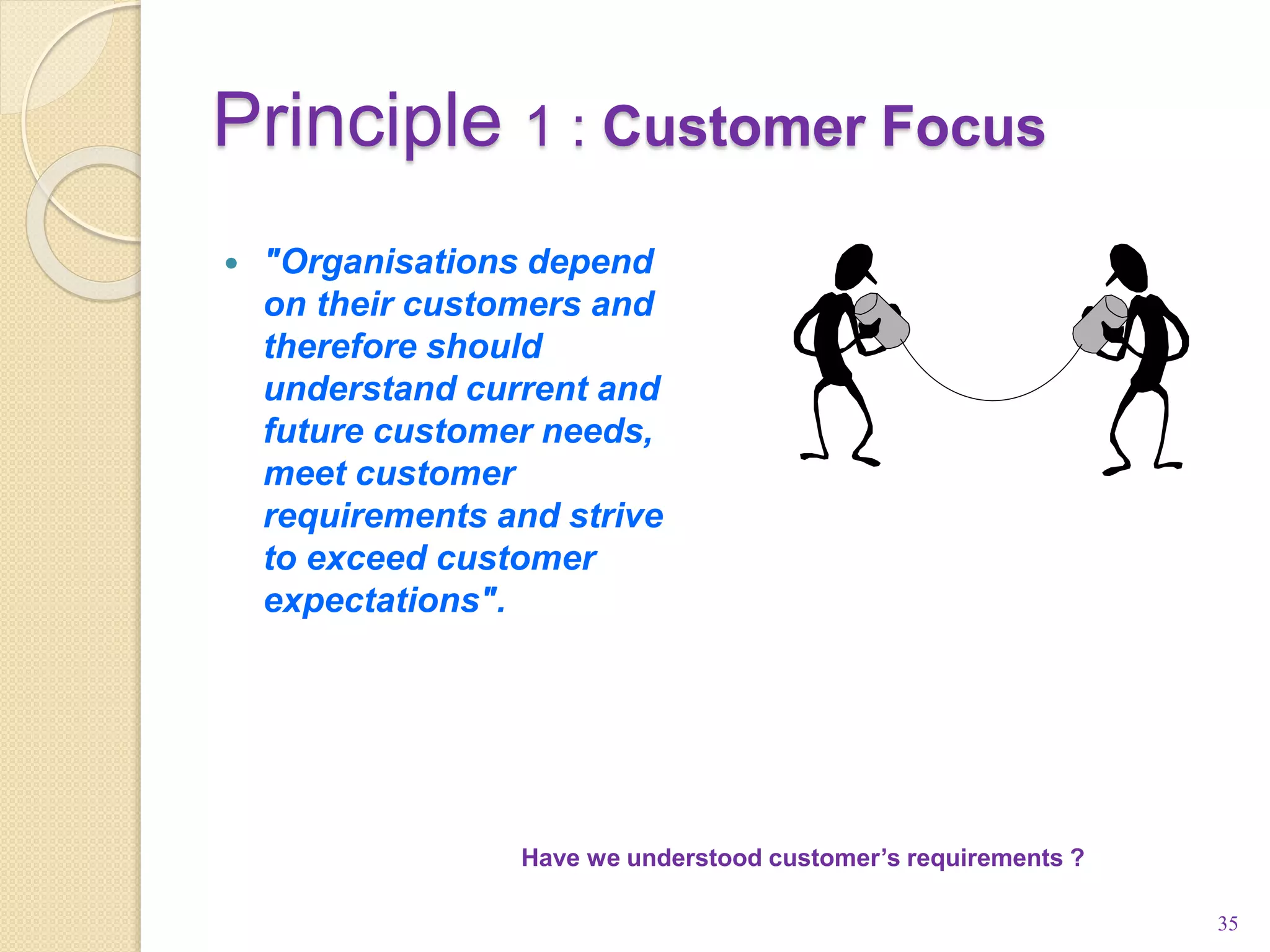 Principle 1 : Customer Focus
35
Have we understood customer’s requirements ?
 "Organisations depend
on their customers and
therefore should
understand current and
future customer needs,
meet customer
requirements and strive
to exceed customer
expectations".
 