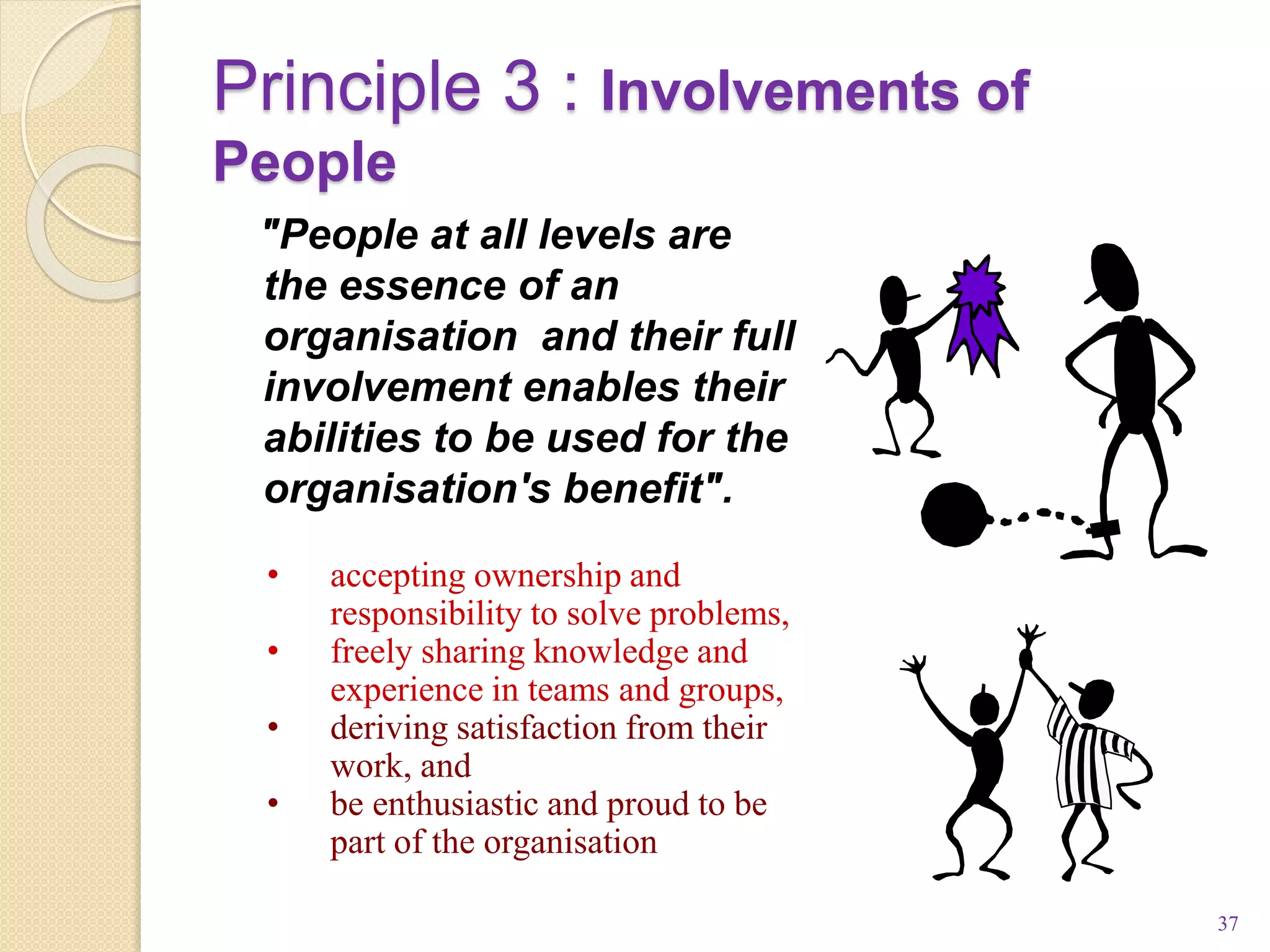Principle 3 : Involvements of
People
37
"People at all levels are
the essence of an
organisation and their full
involvement enables their
abilities to be used for the
organisation's benefit".
• accepting ownership and
responsibility to solve problems,
• freely sharing knowledge and
experience in teams and groups,
• deriving satisfaction from their
work, and
• be enthusiastic and proud to be
part of the organisation
 