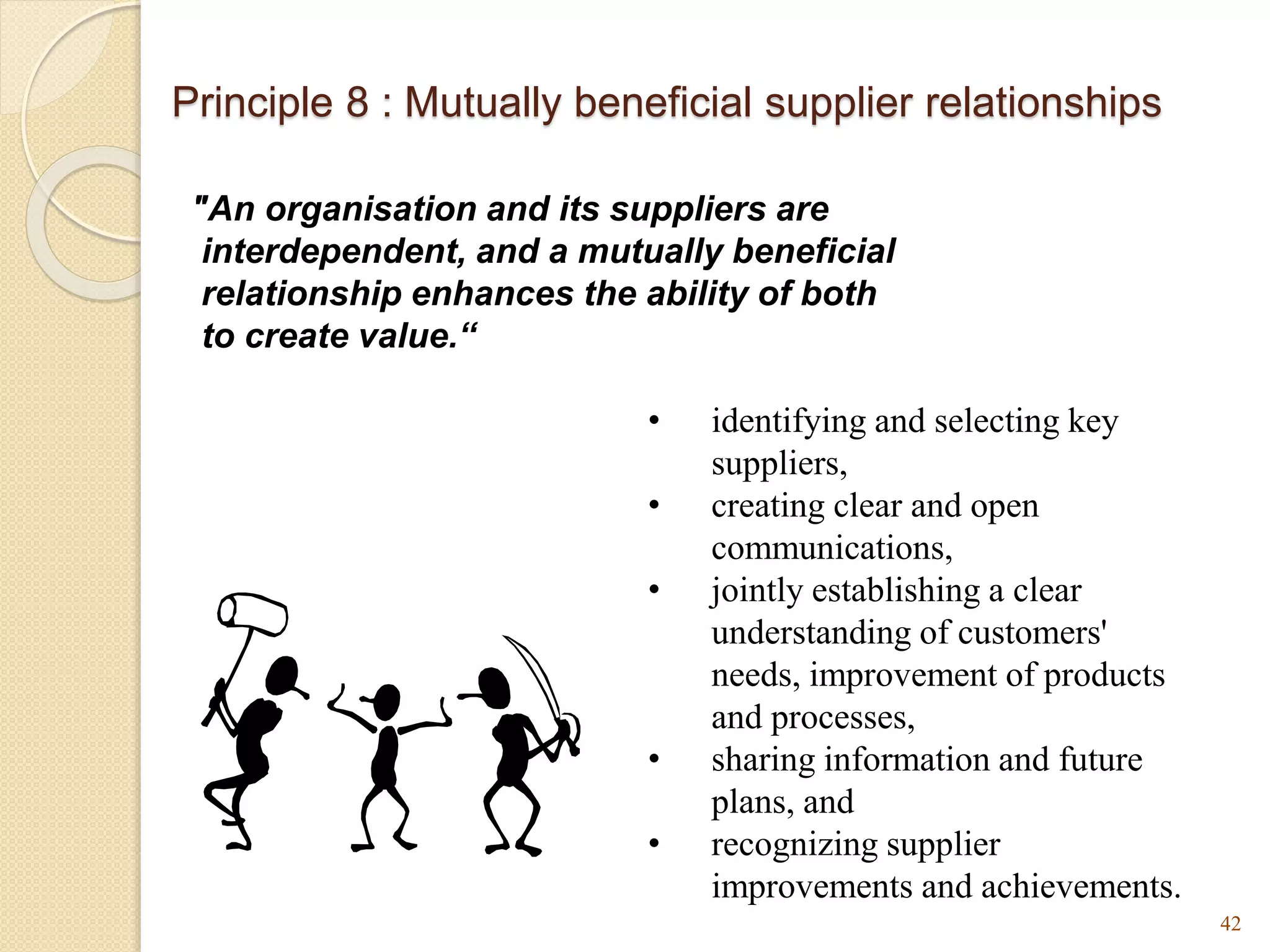 Principle 8 : Mutually beneficial supplier relationships
"An organisation and its suppliers are
interdependent, and a mutually beneficial
relationship enhances the ability of both
to create value.“
42
• identifying and selecting key
suppliers,
• creating clear and open
communications,
• jointly establishing a clear
understanding of customers'
needs, improvement of products
and processes,
• sharing information and future
plans, and
• recognizing supplier
improvements and achievements.
 