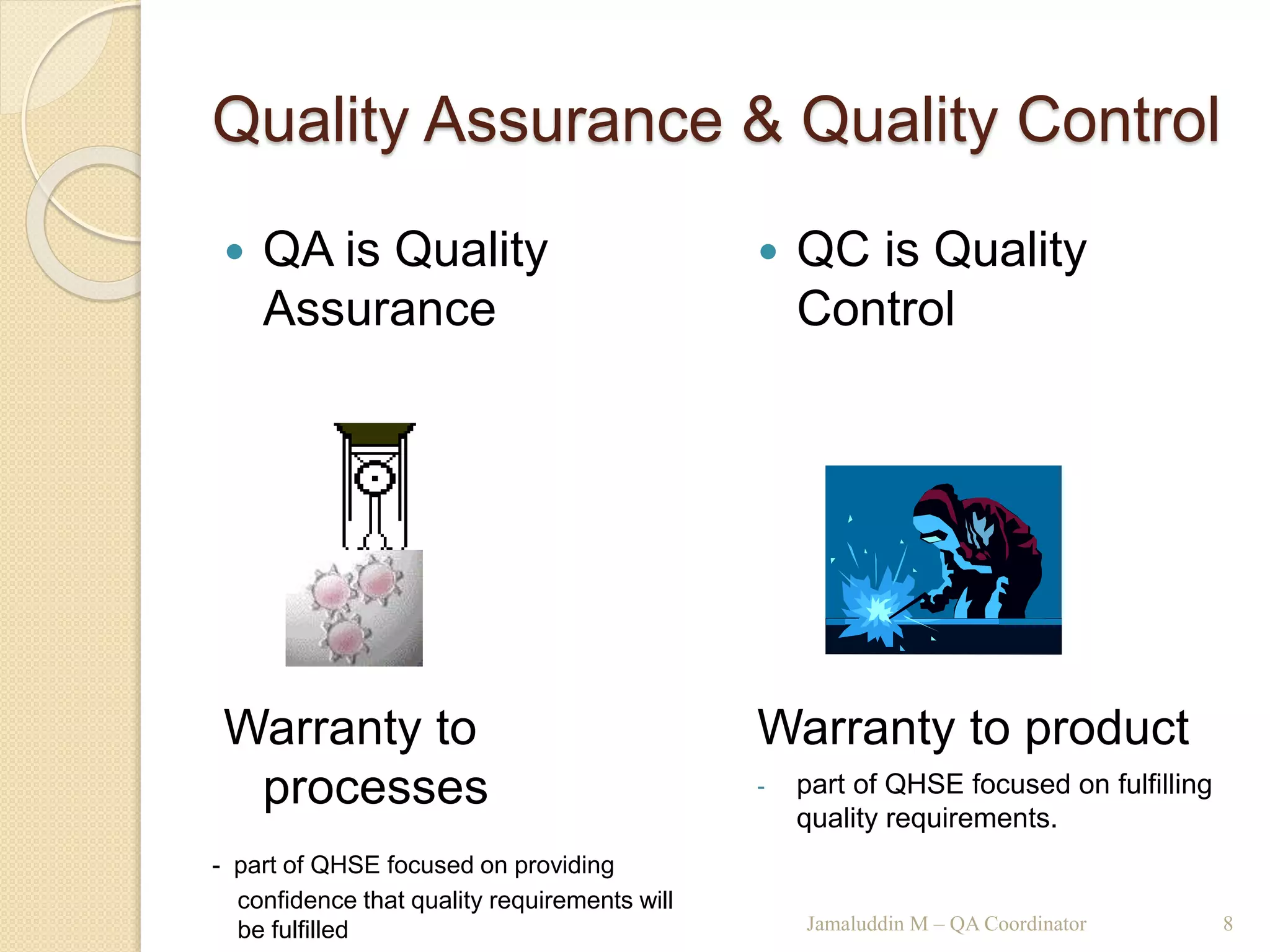 Quality Assurance & Quality Control
 QA is Quality
Assurance
Warranty to
processes
- part of QHSE focused on providing
confidence that quality requirements will
be fulfilled
 QC is Quality
Control
Warranty to product
- part of QHSE focused on fulfilling
quality requirements.
Jamaluddin M – QA Coordinator 8
 
