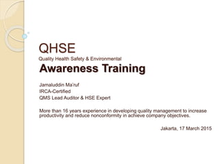 QHSE
Quality Health Safety & Environmental
Awareness Training
Jamaluddin Ma’ruf
IRCA-Certified
QMS Lead Auditor & HSE Expert
More than 16 years experience in developing quality management to increase
productivity and reduce nonconformity in achieve company objectives.
Jakarta, 17 March 2015
 