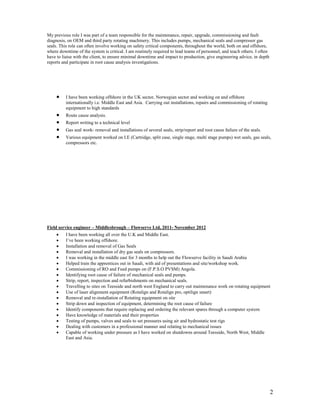 2
My previous role I was part of a team responsible for the maintenance, repair, upgrade, commissioning and fault
diagnosis, on OEM and third party rotating machinery. This includes pumps, mechanical seals and compressor gas
seals. This role can often involve working on safety critical components, throughout the world, both on and offshore,
where downtime of the system is critical. I am routinely required to lead teams of personnel, and teach others. I often
have to liaise with the client, to ensure minimal downtime and impact to production, give engineering advice, in depth
reports and participate in root cause analysis investigations.
 I have been working offshore in the UK sector, Norwegian sector and working on and offshore
internationally i.e. Middle East and Asia. Carrying out installations, repairs and commissioning of rotating
equipment to high standards
 Route cause analysis.
 Report writing to a technical level
 Gas seal work- removal and installations of several seals, strip/report and root cause failure of the seals.
 Various equipment worked on I.E (Cartridge, split case, single stage, multi stage pumps) wet seals, gas seals,
compressors etc.
Field service engineer – Middlesbrough – Flowserve Ltd, 2011- November 2012
 I have been working all over the U.K and Middle East.
 I’ve been working offshore.
 Installation and removal of Gas Seals
 Removal and installation of dry gas seals on compressors.
 I was working in the middle east for 3 months to help out the Flowserve facility in Saudi Arabia
 Helped train the apprentices out in Saudi, with aid of presentations and site/workshop work.
 Commissioning of RO and Feed pumps on (F.P.S.O PVSM) Angola.
 Identifying root cause of failure of mechanical seals and pumps.
 Strip, report, inspection and refurbishments on mechanical seals.
 Travelling to sites on Teesside and north west England to carry out maintenance work on rotating equipment
 Use of laser alignment equipment (Rotalign and Rotalign pro, optilign smart)
 Removal and re-installation of Rotating equipment on site
 Strip down and inspection of equipment, determining the root cause of failure
 Identify components that require replacing and ordering the relevant spares through a computer system
 Have knowledge of materials and their properties
 Testing of pumps, valves and seals to set pressures using air and hydrostatic test rigs
 Dealing with customers in a professional manner and relating to mechanical issues
 Capable of working under pressure as I have worked on shutdowns around Teesside, North West, Middle
East and Asia.
 