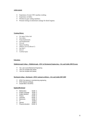 4
Achievements
 Experience of some CNC machine working
 Experience on lathes
 Worked on gear cutting machines.
 Pressure testing on aluminium castings for diesel engines.
Training History
 Six sigma Yellow belt
 Pure safety
 Pump fundamentals
 Seal fundamentals
 First aid
 Manual handling
 Offshore survival (Bosiet C)
 Gas Seal’s
 M.I.S.T
 Confined space
Education:
Middlesbrough College – Middlesbrough – HNC in Mechanical Engineering – City and Guilds 2009-Present.
 Two year course Mechanical Engineering
 Year one complete with passes.
 Year two complete with passes.
Hartlepool college – Hartlepool – BTEC national certificate – City and Guilds 2007-2009
 BTEC First diploma in manufacturing engineering
 BTEC National certificate
 Double Merit in the BTEC
Egglescliffe School
 Mathematics GCSE C
 English Language GCSE C
 English literature GCSE C
 Physics GCSE C
 Chemistry GCSE C
 Electronics GCSE C
 IT GCSE C
 German GCSE C
 Physical education GCSE B
 