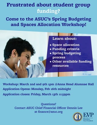 Questions?
ContactASUCChiefFinancialOﬃcerDennisLee
atﬁnance@asuc.org
Workshop:March2ndand9th1pm @AnnaHeadAlumnaeHall
ApplicationOpens:Monday,Feb16thmidnight
Applicationcloses:Friday,March13th11:59pm
Learnabout:
•Spaceallocation
•Fundingcriteria
•Springbudgeting
process
•Otheravailablefunding
resources
CometotheASUC’sSpringBudgeting
andSpacesAllocationWorkshop!
Frustratedaboutstudentgroup
funding?
 