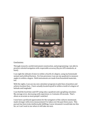  
	
  
Conclusions:	
  
Through	
  research,	
  careful	
  instrument	
  construction,	
  and	
  programming,	
  I	
  am	
  able	
  to	
  
practice	
  celestial	
  navigation	
  with	
  respectable	
  accuracy	
  (by	
  pre-­‐GPS	
  standards,	
  at	
  
least).	
  
I	
  can	
  sight	
  the	
  altitude	
  of	
  stars	
  to	
  within	
  a	
  fourth	
  of	
  a	
  degree,	
  using	
  my	
  homemade	
  
sextant	
  and	
  artificial	
  horizon.	
  	
  For	
  less	
  precision,	
  I	
  can	
  use	
  my	
  quadrant	
  to	
  measure	
  
angles	
  to	
  within	
  a	
  degree.	
  	
  Both	
  instruments	
  are	
  made	
  from	
  household	
  materials,	
  
too.	
  
With	
  the	
  sights,	
  I	
  can	
  use	
  my	
  own	
  calculator	
  programs	
  to	
  plot	
  lines	
  of	
  position	
  and	
  
achieve	
  location	
  fixes.	
  	
  I	
  have	
  actually	
  located	
  myself	
  to	
  within	
  a	
  tenth	
  of	
  a	
  degree	
  of	
  
latitude	
  and	
  longitude!	
  
I	
  can	
  find	
  the	
  local	
  time	
  and	
  CST	
  using	
  only	
  a	
  quadrant	
  and	
  a	
  graphing	
  calculator.	
  	
  
My	
  average	
  error,	
  decreasing	
  with	
  experience,	
  is	
  2	
  minutes	
  20	
  seconds.	
  	
  That’s	
  
about	
  as	
  accurate	
  as	
  most	
  people’s	
  watches!	
  
I	
  now	
  have	
  a	
  profound	
  appreciation	
  for	
  the	
  navigators	
  of	
  the	
  cultures	
  mentioned,	
  
made	
  stronger	
  with	
  every	
  measurement	
  I’ve	
  taken	
  over	
  the	
  past	
  three	
  years.	
  	
  This	
  
pursuit	
  has	
  been	
  truly	
  intellectually	
  fulfilling;	
  I	
  never	
  dreamed	
  it	
  would	
  take	
  me	
  this	
  
far,	
  so	
  I	
  can’t	
  wait	
  to	
  see	
  where	
  it	
  will	
  take	
  me	
  next.	
  
 