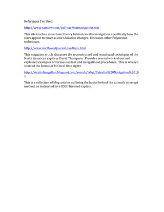 References	
  I’ve	
  Used:	
  
http://www.samlow.com/sail-­‐nav/starnavigation.htm	
  
This	
  site	
  teaches	
  some	
  basic	
  theory	
  behind	
  celestial	
  navigation,	
  specifically	
  how	
  the	
  
stars	
  appear	
  to	
  move	
  as	
  one’s	
  location	
  changes.	
  	
  Discusses	
  other	
  Polynesian	
  
techniques.	
  
http://www.northwestjournal.ca/dtnav.html	
  
This	
  magazine	
  article	
  discusses	
  the	
  reconstructed	
  and	
  reanalyzed	
  techniques	
  of	
  the	
  
North	
  American	
  explorer	
  David	
  Thompson.	
  	
  Provides	
  several	
  worked-­‐out	
  and	
  
explained	
  examples	
  of	
  various	
  sextant	
  and	
  navigational	
  procedures.	
  	
  This	
  is	
  where	
  I	
  
sourced	
  the	
  formulas	
  for	
  local	
  time	
  sights.	
  
http://straitofmagellan.blogspot.com/search/label/Celestial%20Navigation%2010
1	
  
This	
  is	
  a	
  collection	
  of	
  blog	
  articles	
  outlining	
  the	
  basics	
  behind	
  the	
  azimuth	
  intercept	
  
method,	
  as	
  instructed	
  by	
  a	
  USCG	
  licensed	
  captain.	
  
 