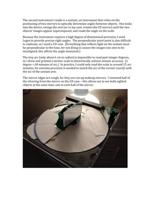 The	
  second	
  instrument	
  I	
  made	
  is	
  a	
  sextant,	
  an	
  instrument	
  that	
  relies	
  on	
  the	
  
positioning	
  of	
  two	
  mirrors	
  to	
  optically	
  determine	
  angles	
  between	
  objects.	
  	
  One	
  looks	
  
into	
  the	
  device,	
  swings	
  the	
  arm	
  (or	
  in	
  my	
  case,	
  rotates	
  the	
  CD	
  mirror)	
  until	
  the	
  two	
  
objects’	
  images	
  appear	
  superimposed,	
  and	
  reads	
  the	
  angle	
  on	
  the	
  scale.	
  
Because	
  the	
  instrument	
  requires	
  a	
  high	
  degree	
  of	
  dimensional	
  precision,	
  I	
  used	
  
Legos	
  to	
  provide	
  precise	
  right	
  angles.	
  	
  The	
  perpendicular	
  pivot	
  point	
  is	
  also	
  difficult	
  
to	
  replicate,	
  so	
  I	
  used	
  a	
  CD	
  case.	
  	
  (Everything	
  that	
  reflects	
  light	
  on	
  the	
  sextant	
  must	
  
be	
  perpendicular	
  to	
  the	
  base,	
  for	
  not	
  doing	
  so	
  causes	
  the	
  images	
  one	
  sees	
  to	
  be	
  
misaligned;	
  this	
  affects	
  the	
  angle	
  measured.)	
  
The	
  tiny	
  arc	
  (only	
  about	
  6	
  cm	
  in	
  radius)	
  is	
  impossible	
  to	
  read	
  past	
  integer	
  degrees,	
  
so	
  I	
  drew	
  and	
  printed	
  a	
  vernier	
  scale	
  to	
  theoretically	
  achieve	
  minute	
  accuracy.	
  	
  (1	
  
degree	
  =	
  60	
  minutes	
  of	
  arc.)	
  	
  In	
  practice,	
  I	
  could	
  only	
  read	
  the	
  scale	
  to	
  around	
  15	
  arc	
  
minutes,	
  for	
  extreme	
  precision	
  is	
  needed	
  to	
  match	
  the	
  arc	
  of	
  the	
  vernier	
  exactly	
  with	
  
the	
  arc	
  of	
  the	
  sextant	
  arm.	
  
The	
  mirror	
  edges	
  are	
  rough,	
  for	
  they	
  are	
  cut-­‐up	
  makeup	
  mirrors.	
  	
  I	
  removed	
  half	
  of	
  
the	
  silvering	
  from	
  the	
  mirror	
  on	
  the	
  CD	
  case	
  –	
  this	
  allows	
  me	
  to	
  see	
  both	
  sighted	
  
objects	
  at	
  the	
  same	
  time,	
  one	
  in	
  each	
  half	
  of	
  the	
  mirror.	
  
	
  
 