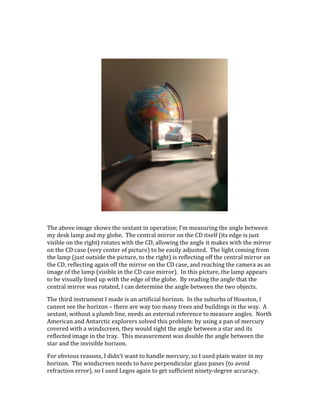  
	
  
The	
  above	
  image	
  shows	
  the	
  sextant	
  in	
  operation;	
  I’m	
  measuring	
  the	
  angle	
  between	
  
my	
  desk	
  lamp	
  and	
  my	
  globe.	
  	
  The	
  central	
  mirror	
  on	
  the	
  CD	
  itself	
  (its	
  edge	
  is	
  just	
  
visible	
  on	
  the	
  right)	
  rotates	
  with	
  the	
  CD,	
  allowing	
  the	
  angle	
  it	
  makes	
  with	
  the	
  mirror	
  
on	
  the	
  CD	
  case	
  (very	
  center	
  of	
  picture)	
  to	
  be	
  easily	
  adjusted.	
  	
  The	
  light	
  coming	
  from	
  
the	
  lamp	
  (just	
  outside	
  the	
  picture,	
  to	
  the	
  right)	
  is	
  reflecting	
  off	
  the	
  central	
  mirror	
  on	
  
the	
  CD,	
  reflecting	
  again	
  off	
  the	
  mirror	
  on	
  the	
  CD	
  case,	
  and	
  reaching	
  the	
  camera	
  as	
  an	
  
image	
  of	
  the	
  lamp	
  (visible	
  in	
  the	
  CD	
  case	
  mirror).	
  	
  In	
  this	
  picture,	
  the	
  lamp	
  appears	
  
to	
  be	
  visually	
  lined	
  up	
  with	
  the	
  edge	
  of	
  the	
  globe.	
  	
  By	
  reading	
  the	
  angle	
  that	
  the	
  
central	
  mirror	
  was	
  rotated,	
  I	
  can	
  determine	
  the	
  angle	
  between	
  the	
  two	
  objects.	
  
The	
  third	
  instrument	
  I	
  made	
  is	
  an	
  artificial	
  horizon.	
  	
  In	
  the	
  suburbs	
  of	
  Houston,	
  I	
  
cannot	
  see	
  the	
  horizon	
  –	
  there	
  are	
  way	
  too	
  many	
  trees	
  and	
  buildings	
  in	
  the	
  way.	
  	
  A	
  
sextant,	
  without	
  a	
  plumb	
  line,	
  needs	
  an	
  external	
  reference	
  to	
  measure	
  angles.	
  	
  North	
  
American	
  and	
  Antarctic	
  explorers	
  solved	
  this	
  problem:	
  by	
  using	
  a	
  pan	
  of	
  mercury	
  
covered	
  with	
  a	
  windscreen,	
  they	
  would	
  sight	
  the	
  angle	
  between	
  a	
  star	
  and	
  its	
  
reflected	
  image	
  in	
  the	
  tray.	
  	
  This	
  measurement	
  was	
  double	
  the	
  angle	
  between	
  the	
  
star	
  and	
  the	
  invisible	
  horizon.	
  
For	
  obvious	
  reasons,	
  I	
  didn’t	
  want	
  to	
  handle	
  mercury,	
  so	
  I	
  used	
  plain	
  water	
  in	
  my	
  
horizon.	
  	
  The	
  windscreen	
  needs	
  to	
  have	
  perpendicular	
  glass	
  panes	
  (to	
  avoid	
  
refraction	
  error),	
  so	
  I	
  used	
  Legos	
  again	
  to	
  get	
  sufficient	
  ninety-­‐degree	
  accuracy.	
  	
  
 