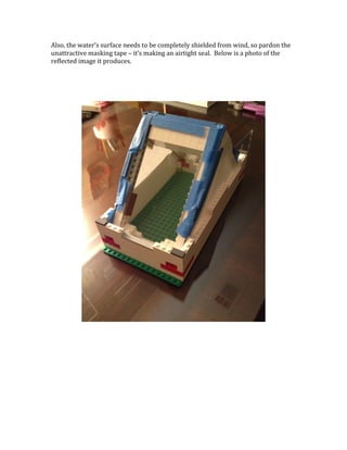 Also,	
  the	
  water’s	
  surface	
  needs	
  to	
  be	
  completely	
  shielded	
  from	
  wind,	
  so	
  pardon	
  the	
  
unattractive	
  masking	
  tape	
  –	
  it’s	
  making	
  an	
  airtight	
  seal.	
  	
  Below	
  is	
  a	
  photo	
  of	
  the	
  
reflected	
  image	
  it	
  produces.	
  
	
  
 