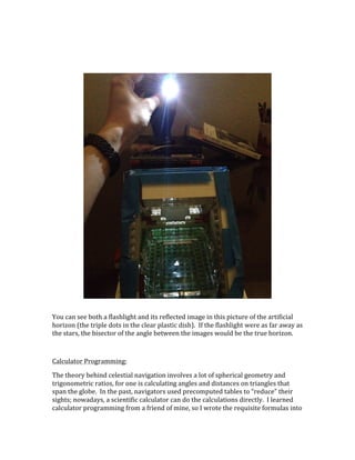  
	
  
You	
  can	
  see	
  both	
  a	
  flashlight	
  and	
  its	
  reflected	
  image	
  in	
  this	
  picture	
  of	
  the	
  artificial	
  
horizon	
  (the	
  triple	
  dots	
  in	
  the	
  clear	
  plastic	
  dish).	
  	
  If	
  the	
  flashlight	
  were	
  as	
  far	
  away	
  as	
  
the	
  stars,	
  the	
  bisector	
  of	
  the	
  angle	
  between	
  the	
  images	
  would	
  be	
  the	
  true	
  horizon.	
  
	
  
Calculator	
  Programming:	
  
The	
  theory	
  behind	
  celestial	
  navigation	
  involves	
  a	
  lot	
  of	
  spherical	
  geometry	
  and	
  
trigonometric	
  ratios,	
  for	
  one	
  is	
  calculating	
  angles	
  and	
  distances	
  on	
  triangles	
  that	
  
span	
  the	
  globe.	
  	
  In	
  the	
  past,	
  navigators	
  used	
  precomputed	
  tables	
  to	
  “reduce”	
  their	
  
sights;	
  nowadays,	
  a	
  scientific	
  calculator	
  can	
  do	
  the	
  calculations	
  directly.	
  	
  I	
  learned	
  
calculator	
  programming	
  from	
  a	
  friend	
  of	
  mine,	
  so	
  I	
  wrote	
  the	
  requisite	
  formulas	
  into	
  
 
