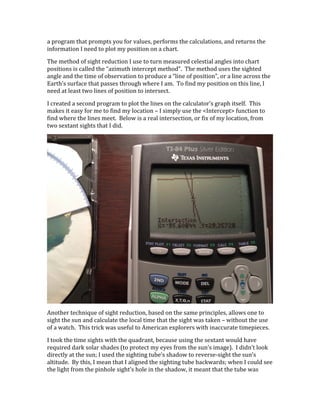 a	
  program	
  that	
  prompts	
  you	
  for	
  values,	
  performs	
  the	
  calculations,	
  and	
  returns	
  the	
  
information	
  I	
  need	
  to	
  plot	
  my	
  position	
  on	
  a	
  chart.	
  
The	
  method	
  of	
  sight	
  reduction	
  I	
  use	
  to	
  turn	
  measured	
  celestial	
  angles	
  into	
  chart	
  
positions	
  is	
  called	
  the	
  “azimuth	
  intercept	
  method”.	
  	
  The	
  method	
  uses	
  the	
  sighted	
  
angle	
  and	
  the	
  time	
  of	
  observation	
  to	
  produce	
  a	
  “line	
  of	
  position”,	
  or	
  a	
  line	
  across	
  the	
  
Earth’s	
  surface	
  that	
  passes	
  through	
  where	
  I	
  am.	
  	
  To	
  find	
  my	
  position	
  on	
  this	
  line,	
  I	
  
need	
  at	
  least	
  two	
  lines	
  of	
  position	
  to	
  intersect.	
  
I	
  created	
  a	
  second	
  program	
  to	
  plot	
  the	
  lines	
  on	
  the	
  calculator’s	
  graph	
  itself.	
  	
  This	
  
makes	
  it	
  easy	
  for	
  me	
  to	
  find	
  my	
  location	
  –	
  I	
  simply	
  use	
  the	
  <Intercept>	
  function	
  to	
  
find	
  where	
  the	
  lines	
  meet.	
  	
  Below	
  is	
  a	
  real	
  intersection,	
  or	
  fix	
  of	
  my	
  location,	
  from	
  
two	
  sextant	
  sights	
  that	
  I	
  did.	
  
	
  
Another	
  technique	
  of	
  sight	
  reduction,	
  based	
  on	
  the	
  same	
  principles,	
  allows	
  one	
  to	
  
sight	
  the	
  sun	
  and	
  calculate	
  the	
  local	
  time	
  that	
  the	
  sight	
  was	
  taken	
  –	
  without	
  the	
  use	
  
of	
  a	
  watch.	
  	
  This	
  trick	
  was	
  useful	
  to	
  American	
  explorers	
  with	
  inaccurate	
  timepieces.	
  
I	
  took	
  the	
  time	
  sights	
  with	
  the	
  quadrant,	
  because	
  using	
  the	
  sextant	
  would	
  have	
  
required	
  dark	
  solar	
  shades	
  (to	
  protect	
  my	
  eyes	
  from	
  the	
  sun’s	
  image).	
  	
  I	
  didn’t	
  look	
  
directly	
  at	
  the	
  sun;	
  I	
  used	
  the	
  sighting	
  tube’s	
  shadow	
  to	
  reverse-­‐sight	
  the	
  sun’s	
  
altitude.	
  	
  By	
  this,	
  I	
  mean	
  that	
  I	
  aligned	
  the	
  sighting	
  tube	
  backwards;	
  when	
  I	
  could	
  see	
  
the	
  light	
  from	
  the	
  pinhole	
  sight’s	
  hole	
  in	
  the	
  shadow,	
  it	
  meant	
  that	
  the	
  tube	
  was	
  
 
