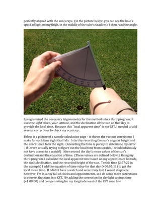 perfectly	
  aligned	
  with	
  the	
  sun’s	
  rays.	
  	
  (In	
  the	
  picture	
  below,	
  you	
  can	
  see	
  the	
  hole’s	
  
speck	
  of	
  light	
  on	
  my	
  thigh,	
  in	
  the	
  middle	
  of	
  the	
  tube’s	
  shadow.)	
  	
  I	
  then	
  read	
  the	
  angle.	
  
	
  
I	
  programmed	
  the	
  necessary	
  trigonometry	
  for	
  the	
  method	
  into	
  a	
  third	
  program;	
  it	
  
uses	
  the	
  sight	
  taken,	
  your	
  latitude,	
  and	
  the	
  declination	
  of	
  the	
  sun	
  on	
  that	
  day	
  to	
  
provide	
  the	
  local	
  time.	
  	
  Because	
  this	
  “local	
  apparent	
  time”	
  is	
  not	
  CST,	
  I	
  needed	
  to	
  add	
  
several	
  corrections	
  to	
  check	
  my	
  accuracy.	
  
Below	
  is	
  a	
  picture	
  of	
  a	
  sample	
  calculation	
  page	
  –	
  it	
  shows	
  the	
  various	
  corrections	
  I	
  
make	
  for	
  each	
  time	
  sight	
  that	
  I	
  do.	
  	
  I	
  start	
  by	
  recording	
  the	
  sun’s	
  angular	
  height	
  and	
  
the	
  exact	
  time	
  I	
  took	
  the	
  sight.	
  	
  (Recording	
  the	
  time	
  is	
  purely	
  to	
  determine	
  my	
  error	
  
–	
  if	
  I	
  were	
  actually	
  trying	
  to	
  figure	
  out	
  the	
  local	
  time	
  from	
  scratch,	
  I	
  would	
  obviously	
  
not	
  have	
  access	
  to	
  a	
  watch!)	
  	
  I	
  then	
  record	
  the	
  day’s	
  mean	
  values	
  of	
  the	
  sun’s	
  
declination	
  and	
  the	
  equation	
  of	
  time.	
  	
  (These	
  values	
  are	
  defined	
  below.)	
  	
  Using	
  my	
  
third	
  program,	
  I	
  calculate	
  the	
  local	
  apparent	
  time	
  based	
  on	
  my	
  approximate	
  latitude,	
  
the	
  sun’s	
  declination,	
  and	
  the	
  recorded	
  height	
  of	
  the	
  sun.	
  	
  To	
  this	
  time	
  (2:57:22	
  in	
  
the	
  example)	
  I	
  add	
  the	
  equation	
  of	
  time	
  value	
  for	
  that	
  day	
  (+00:05:11)	
  to	
  get	
  the	
  
local	
  mean	
  time.	
  	
  If	
  I	
  didn’t	
  have	
  a	
  watch	
  and	
  were	
  truly	
  lost,	
  I	
  would	
  stop	
  here;	
  
however,	
  I’m	
  in	
  a	
  city	
  full	
  of	
  clocks	
  and	
  appointments,	
  so	
  I	
  do	
  some	
  more	
  corrections	
  
to	
  convert	
  that	
  time	
  into	
  CST.	
  	
  By	
  adding	
  the	
  correction	
  for	
  daylight	
  savings	
  time	
  
(+1:00:00)	
  and	
  compensating	
  for	
  my	
  longitude	
  west	
  of	
  the	
  CST	
  zone	
  line	
  
 