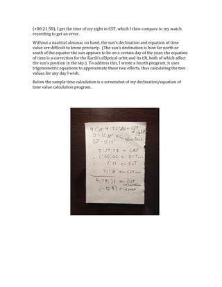 (+00:21:58),	
  I	
  get	
  the	
  time	
  of	
  my	
  sight	
  in	
  CST,	
  which	
  I	
  then	
  compare	
  to	
  my	
  watch	
  
recording	
  to	
  get	
  an	
  error.	
  
Without	
  a	
  nautical	
  almanac	
  on	
  hand,	
  the	
  sun’s	
  declination	
  and	
  equation	
  of	
  time	
  
value	
  are	
  difficult	
  to	
  know	
  precisely.	
  	
  (The	
  sun’s	
  declination	
  is	
  how	
  far	
  north	
  or	
  
south	
  of	
  the	
  equator	
  the	
  sun	
  appears	
  to	
  be	
  on	
  a	
  certain	
  day	
  of	
  the	
  year;	
  the	
  equation	
  
of	
  time	
  is	
  a	
  correction	
  for	
  the	
  Earth’s	
  elliptical	
  orbit	
  and	
  its	
  tilt,	
  both	
  of	
  which	
  affect	
  
the	
  sun’s	
  position	
  in	
  the	
  sky.)	
  	
  To	
  address	
  this,	
  I	
  wrote	
  a	
  fourth	
  program;	
  it	
  uses	
  
trigonometric	
  equations	
  to	
  approximate	
  these	
  two	
  effects,	
  thus	
  calculating	
  the	
  two	
  
values	
  for	
  any	
  day	
  I	
  wish.	
  
Below	
  the	
  sample	
  time	
  calculation	
  is	
  a	
  screenshot	
  of	
  my	
  declination/equation	
  of	
  
time	
  value	
  calculation	
  program.	
  
	
  
 