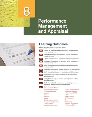 Performance
Management
and Appraisal
8
Learning Outcomes
After studying this chapter you should be able to:
8.1 	 Discuss the difference between performance management and
performance appraisal
8.2 	 Identify the necessary characteristics of accurate performance
management tools
8.3 	 List and briefly discuss the purposes for performance appraisals
8.4 	 Identify and briefly discuss the options for “what” is evaluated in a
performance appraisal
8.5 	 Briefly discuss the commonly used performance measurement
methods and forms
8.6 	 Identify and briefly discuss available options for the rater/evaluator
8.7 	 Briefly discuss the value and the drawbacks of a 360° evaluation
8.8 	 Identify some of the common problems with the performance
appraisal process
8.9 	 Identify the major steps we can take to avoid problems with the
appraisal process
8.10 	 Briefly discuss the differences between evaluative performance
reviews and developmental performance reviews
8.11 	 Define the following terms:
Performance management
Performance appraisal
Motivation
Traits
Behaviors
Results
Critical incidents method
Management by Objectives
(MBO) method
Narrative method or form
Graphic rating scale form
Behaviorally Anchored
Rating Scale (BARS)
form
Ranking method
360° evaluation
Bias
Stereotyping
Electronic Performance
Monitoring (EPM)
 