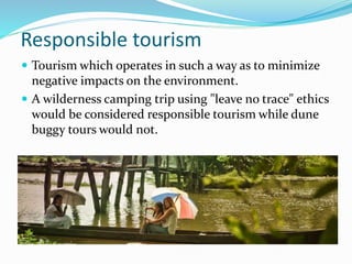 Responsible tourism
 Tourism which operates in such a way as to minimize
negative impacts on the environment.
 A wilderness camping trip using "leave no trace" ethics
would be considered responsible tourism while dune
buggy tours would not.
 