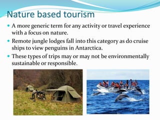 Nature based tourism
 A more generic term for any activity or travel experience
with a focus on nature.
 Remote jungle lodges fall into this category as do cruise
ships to view penguins in Antarctica.
 These types of trips may or may not be environmentally
sustainable or responsible.
 