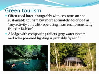 Green tourism
 Often used inter-changeably with eco-tourism and
sustainable tourism but more accurately described as
"any activity or facility operating in an environmentally
friendly fashion".
 A lodge with composting toilets, gray water system,
and solar powered lighting is probably "green".
 