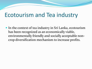 Ecotourism and Tea industry
 In the context of tea industry in Sri Lanka, ecotourism
has been recognized as an economically viable,
environmentally friendly and socially acceptable non-
crop diversification mechanism to increase profits.
 