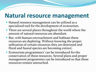Natural resource management
 Natural resource management can be utilized as a
specialized tool for the development of ecotourism.
 There are several places throughout the world where the
amount of natural resources are abundant.
 But, with human encroachment and habitats these
resources are depleting. Without knowing the proper
utilization of certain resources they are destroyed and
floral and faunal species are becoming extinct.
 Ecotourism programmers’ can be introduced for the
conservation of these resources. Several plans and proper
management programmes can be introduced so that these
resources remain untouched.
 
