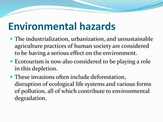 Environmental hazards
 The industrialization, urbanization, and unsustainable
agriculture practices of human society are considered
to be having a serious effect on the environment.
 Ecotourism is now also considered to be playing a role
in this depletion.
 These invasions often include deforestation,
disruption of ecological life systems and various forms
of pollution, all of which contribute to environmental
degradation.
 