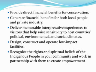  Provide direct financial benefits for conservation.
 Generate financial benefits for both local people
and private industry.
 Deliver memorable interpretative experiences to
visitors that help raise sensitivity to host countries'
political, environmental, and social climates.
 Design, construct and operate low-impact
facilities.
 Recognize the rights and spiritual beliefs of the
Indigenous People in your community and work in
partnership with them to create empowerment
 