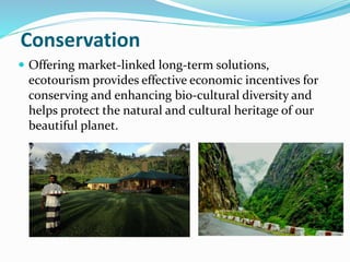 Conservation
 Offering market-linked long-term solutions,
ecotourism provides effective economic incentives for
conserving and enhancing bio-cultural diversity and
helps protect the natural and cultural heritage of our
beautiful planet.
 