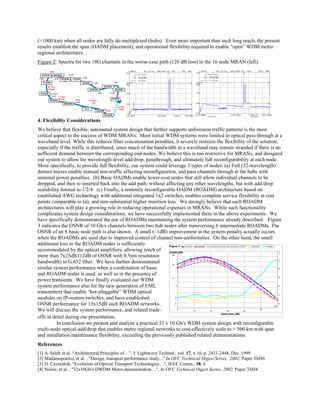 (>1000 km) when all nodes are fully de-multiplexed (hubs). Even more important than such long reach, the present
results establish the span (OADM placement), and operational flexibility required to enable “open” WDM metro
regional architectures.
Figure-2: Spectra for two 10G channels in the worse-case path (120 dB loss) in the 16 node MRAN (left).
90.1Km
2 2 .5 d B
3 2 .3 Km
8 d B 2 7 .3 Km
6 .5 d B 7 2 Km
18 d B
2 8 .5 Km
7 d B
4 d B
10.7 Km
2 .8 d B
10d B
5 d B
5 d B
10d B
10d B
3 d B
5 d B
5 d B
10d B
F O A D M
# 1
BO A D M
# 9
BO A D M
BO A D M
# 11
F O A D M
# 3
BO A D M
BO A D M
BO A D M
# 14 BO A D M
BO A D M
BO A D M
BO A D M
BO A D M
O L A
BO A D M
F O A D M
# 2
4. Flexibility Considerations
We believe that flexible, automated system design that further supports unforeseen traffic patterns is the most
critical aspect to the success of WDM MRANs. Most initial WDM systems were limited to optical pass-through at a
waveband level. While this reduces filter concatenation penalties, it severely restricts the flexibility of the solution,
especially if the traffic is distributed, since much of the bandwidth in a waveband may remain stranded if there is no
sufficient demand between the corresponding end-nodes. We believe this is too restrictive for MRANs, and designed
our system to allow for wavelength-level add/drop, passthrough, and ultimately full reconfigurability at each node.
More specifically, to provide full flexibility, our system could leverage 3 types of nodes: (a) Full (32-wavelength)
demux/muxes enable manual non-traffic affecting reconfiguration, and pass channels through at the hubs with
minimal power penalties. (b) Basic OADMs enable lower-cost nodes that still allow individual channels to be
dropped, and then re-inserted back into the add path, without affecting any other wavelengths, but with add/drop
scalability limited to 1/2/4. (c) Finally, a remotely reconfigurable OADM (ROADM) architecture based on
established AWG technology with additional integrated 1x2 switches, enables complete service flexibility at cost
points comparable to (a), and non-substantial higher insertion loss. We strongly believe that such ROADM
architectures will play a growing role in reducing operational expenses in MRANs. While such functionality
complicates system design considerations, we have successfully implemented them in the above experiments. We
have specifically demonstrated the use of ROADMs maintaining the system performance already described. Figure
3 indicates the OSNR of 10 Gb/s channels between two hub nodes after transversing 6 intermediate ROADMs. The
OSNR of an 8 basic node path is also shown. A small (~1dB) improvement in the system penalty actually occurs
when the ROADMs are used due to improved control of channel non-uniformities. On the other hand, the small
additional loss in the ROADM nodes is sufficiently
accommodated by the optical amplifiers, allowing reach of
more than 7x25dB (12dB of OSNR with 0.5nm resolution
bandwidth) in G.652 fiber. We have further demonstrated
similar system performance when a combination of basic
and ROADM nodes is used, as well as in the presence of
power transients. We have finally evaluated our WDM
system performance also for the new generation of EML
transmitters that enable “hot-pluggable” WDM optical
modules on IP-routers/switches, and have established
OSNR performance for 13x15dB such ROADM networks.
We will discuss the system performance, and related trade-
offs in detail during our presentation.
In conclusion we present and analyze a practical 32 x 10 Gb/s WDM system design with reconfigurable
multi-node optical-add/drop that enables metro regional networks to cost-effectively scale to > 500 km with span
and installation/maintenance flexibility, exceeding the previously published related demonstrations.
References
[1] A. Saleh et al. “Architectural Principles of…”, J. Lightwave Technol., vol. 17, n 10, p. 2431-2448, Dec. 1999.
[2] Madamopoulos, et al. , "Design, transport performance study..." In OFC Technical Digest Series, 2002, Paper ThH6.
[3] D. Cavendish, “Evolution of Optical Transport Technologies…”, IEEE Comm., 38, 6
[4] Noirie, et al. , "32x10Gb/s DWDM Metro demonstration…", In OFC Technical Digest Series, 2002, Paper ThH4.
0
4
8
12
16
20
5
10 15 20 25
30
3 5
Span loss (dB)
0
2
4
6
8
1
0
1
2
AveOSNR minOSNR m i n OSNR_ n o ROAD M c a l c u l a t ed m i n OSNR D el t a OSNR C h s Ri p p l eF i g u r e 3
O SN R (dB)
 