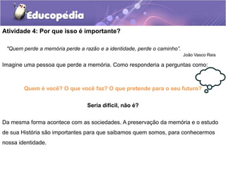 Atividade 4: Por que isso é importante?
"Quem perde a memória perde a razão e a identidade, perde o caminho”.
João Vasco Reis

Imagine uma pessoa que perde a memória. Como responderia a perguntas como:

Quem é você? O que você faz? O que pretende para o seu futuro?
Seria difícil, não é?
Da mesma forma acontece com as sociedades. A preservação da memória e o estudo
de sua História são importantes para que saibamos quem somos, para conhecermos
nossa identidade.

 