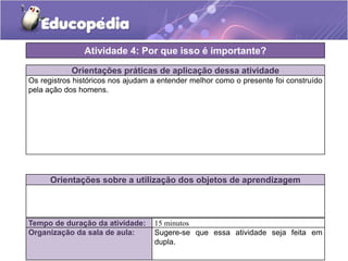 Atividade 4: Por que isso é importante?
Orientações práticas de aplicação dessa atividade
Os registros históricos nos ajudam a entender melhor como o presente foi construído
pela ação dos homens.

Orientações sobre a utilização dos objetos de aprendizagem

Tempo de duração da atividade:
Organização da sala de aula:

15 minutos
Sugere-se que essa atividade seja feita em
dupla.

 