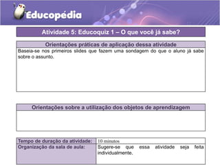 Atividade 5: Educoquiz 1 – O que você já sabe?
Orientações práticas de aplicação dessa atividade
Baseia-se nos primeiros slides que fazem uma sondagem do que o aluno já sabe
sobre o assunto.

Orientações sobre a utilização dos objetos de aprendizagem

Tempo de duração da atividade:
Organização da sala de aula:

10 minutos
Sugere-se que
individualmente.

essa

atividade

seja

feita

 