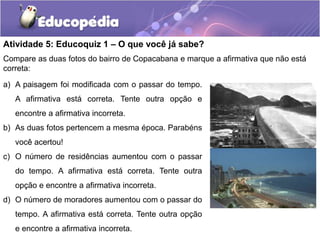 Atividade 5: Educoquiz 1 – O que você já sabe?
Compare as duas fotos do bairro de Copacabana e marque a afirmativa que não está
correta:
a) A paisagem foi modificada com o passar do tempo.
A afirmativa está correta. Tente outra opção e
encontre a afirmativa incorreta.

b) As duas fotos pertencem a mesma época. Parabéns
você acertou!
c) O número de residências aumentou com o passar
do tempo. A afirmativa está correta. Tente outra

opção e encontre a afirmativa incorreta.
d) O número de moradores aumentou com o passar do
tempo. A afirmativa está correta. Tente outra opção
e encontre a afirmativa incorreta.

 