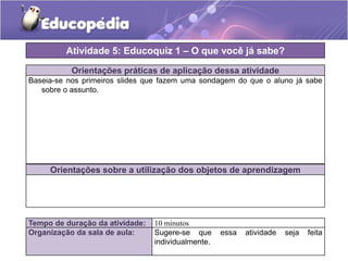 Atividade 5: Educoquiz 1 – O que você já sabe?
Orientações práticas de aplicação dessa atividade
Baseia-se nos primeiros slides que fazem uma sondagem do que o aluno já sabe
sobre o assunto.

Orientações sobre a utilização dos objetos de aprendizagem

Tempo de duração da atividade:
Organização da sala de aula:

10 minutos
Sugere-se que
individualmente.

essa

atividade

seja

feita

 