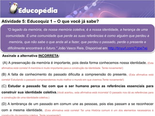Atividade 5: Educoquiz 1 – O que você já sabe?
“O legado da memória, da nossa memória coletiva, é a nossa identidade, a herança de uma
comunidade. E uma comunidade que perde as suas referências é como alguém que perdeu a
memória, que não sabe o que anda ali a fazer, que perdeu o passado, perde o presente e
dificilmente encontrará o futuro.” João Vasco Reis. Disponível em http://tinyurl.com/7qbe7wj
Assinale a alternativa INCORRETA:

(A) A preservação da memória é importante, pois desta forma conhecemos nossa identidade. (Esta
afirmativa está correta! A memória é muito importante para a construção da identidade. Tente novamente!)

(B) A falta de conhecimento do passado dificulta a compreensão do presente.

(Esta afirmativa está

correta! Estudando o passado compreendemos muito melhor o mundo em que vivemos.Tente novamente!)

(C) Estudar o passado faz com que o ser humano perca as referências essenciais para

construir sua identidade coletiva.(Você acertou, esta afirmativa está incorreta! O passado nos dá as referências para
a construção de uma identidade coletiva.)

(D) A lembrança de um passado em comum une as pessoas, pois elas passam a se reconhecer
com a mesma identidade.

(Esta afirmativa está correta! Ter uma História comum é um dos elementos necessários à

 