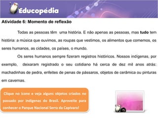 Atividade 6: Momento de reflexão
Todas as pessoas têm uma história. E não apenas as pessoas, mas tudo tem
história: a música que ouvimos, as roupas que vestimos, os alimentos que comemos, os
seres humanos, as cidades, os países, o mundo.
Os seres humanos sempre fizeram registros históricos. Nossos indígenas, por
exemplo,

deixaram registrado o seu cotidiano há cerca de dez mil anos atrás:

machadinhas de pedra, enfeites de penas de pássaros, objetos de cerâmica ou pinturas

em cavernas.
Clique no ícone e veja alguns objetos criados no
passado por indígenas do Brasil. Aproveite para
conhecer o Parque Nacional Serra da Capivara!

 