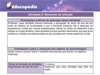 Atividade 6: Momento de reflexão
Orientações práticas de aplicação dessa atividade
Professor, essa atividade procura estimular a percepção do aluno de que ele faz
parte da História da humanidade e que o momento presente não é estanque às
experiências vividas por nossos antepassados. Sendo os índios os habitantes mais
antigos do nosso território, essa atividade procura também demonstrar que aqui já se
construía a História simultaneamente ao que acontecia em outras partes do mundo.

Orientações sobre a utilização dos objetos de aprendizagem
Ajude o aluno a pensar sobre o cotidiano das pessoas que fizeram os registros
históricos.

Tempo de duração da atividade:
Organização da sala de aula:

15 minutos.
Sugere-se que essa atividade seja feita em
dupla.

 