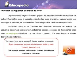 Atividade 7: Registros do modo de viver
A partir de sua organização em grupos, as pessoas sentiram necessidade de
colher informações sobre o passado e registrá-las, fosse oralmente, nas conversas com
os amigos e parentes, ou em desenhos feitos em grutas e cavernas em que viviam.

Podemos conhecer os costumes dos humanos primitivos, os objetos que
usavam e os animais que caçavam, estudando esses desenhos e as descobertas feitas
pelos arqueólogos (cientistas que pesquisam o passado dos seres humanos através
dos vestígios materiais).
Vamos conhecer a arte rupestre? Assista ao vídeo e responda:
Quais cenas eram as mais retratadas nas pinturas pelo
homem pré-histórico?
Que motivos levavam os homens a fazer os desenhos no
interior das cavernas?

 