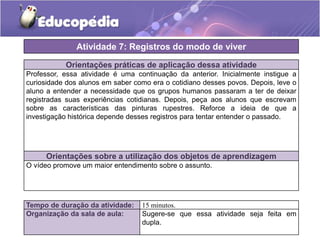 Atividade 7: Registros do modo de viver
Orientações práticas de aplicação dessa atividade
Professor, essa atividade é uma continuação da anterior. Inicialmente instigue a
curiosidade dos alunos em saber como era o cotidiano desses povos. Depois, leve o
aluno a entender a necessidade que os grupos humanos passaram a ter de deixar
registradas suas experiências cotidianas. Depois, peça aos alunos que escrevam
sobre as características das pinturas rupestres. Reforce a ideia de que a
investigação histórica depende desses registros para tentar entender o passado.

Orientações sobre a utilização dos objetos de aprendizagem
O vídeo promove um maior entendimento sobre o assunto.

Tempo de duração da atividade:
Organização da sala de aula:

15 minutos.
Sugere-se que essa atividade seja feita em
dupla.

 