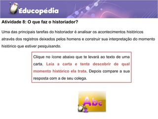 Atividade 8: O que faz o historiador?
Uma das principais tarefas do historiador é analisar os acontecimentos históricos
através dos registros deixados pelos homens e construir sua interpretação do momento
histórico que estiver pesquisando.
Clique no ícone abaixo que te levará ao texto de uma
carta. Leia a carta e tente descobrir de qual
momento histórico ela trata. Depois compare a sua
resposta com a de seu colega.

 