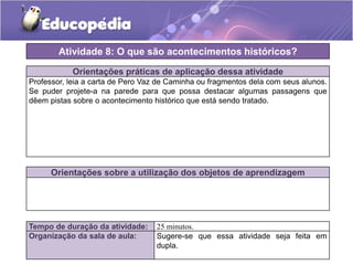 Atividade 8: O que são acontecimentos históricos?
Orientações práticas de aplicação dessa atividade
Professor, leia a carta de Pero Vaz de Caminha ou fragmentos dela com seus alunos.
Se puder projete-a na parede para que possa destacar algumas passagens que
dêem pistas sobre o acontecimento histórico que está sendo tratado.

Orientações sobre a utilização dos objetos de aprendizagem

Tempo de duração da atividade:
Organização da sala de aula:

25 minutos.
Sugere-se que essa atividade seja feita em
dupla.

 