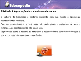 Atividade 9: A produção do conhecimento histórico
O trabalho do historiador é bastante instigante, pois sua função é interpretar
acontecimentos históricos.
Sem os acontecimentos, o historiador não pode produzir conhecimento; sem o
historiador, os acontecimentos não teriam vida.
Veja o vídeo sobre o trabalho do historiador e depois comente com os seus colegas o

que achou mais interessante nessa profissão.

 