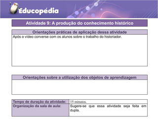 Atividade 9: A produção do conhecimento histórico
Orientações práticas de aplicação dessa atividade
Após o vídeo converse com os alunos sobre o trabalho do historiador.

Orientações sobre a utilização dos objetos de aprendizagem

Tempo de duração da atividade:
Organização da sala de aula:

15 minutos.
Sugere-se que essa atividade seja feita em
dupla.

 