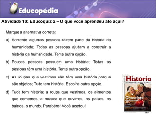 Atividade 10: Educoquiz 2 – O que você aprendeu até aqui?
Marque a alternativa correta:
a) Somente algumas pessoas fazem parte da história da
humanidade; Todas as pessoas ajudam a construir a
história da humanidade. Tente outra opção.

b) Poucas pessoas possuem uma história; Todas as
pessoas têm uma história. Tente outra opção.
c) As roupas que vestimos não têm uma história porque
são objetos; Tudo tem história. Escolha outra opção.
d) Tudo tem história: a roupa que vestimos, os alimentos
que comemos, a música que ouvimos, os países, os
bairros, o mundo. Parabéns! Você acertou!

 