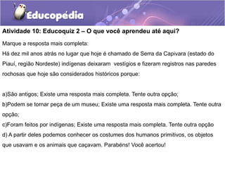 Atividade 10: Educoquiz 2 – O que você aprendeu até aqui?
Marque a resposta mais completa:
Há dez mil anos atrás no lugar que hoje é chamado de Serra da Capivara (estado do
Piauí, região Nordeste) indígenas deixaram vestígios e fizeram registros nas paredes
rochosas que hoje são considerados históricos porque:

a)São antigos; Existe uma resposta mais completa. Tente outra opção;
b)Podem se tornar peça de um museu; Existe uma resposta mais completa. Tente outra
opção;
c)Foram feitos por indígenas; Existe uma resposta mais completa. Tente outra opção

d) A partir deles podemos conhecer os costumes dos humanos primitivos, os objetos
que usavam e os animais que caçavam. Parabéns! Você acertou!

 
