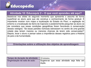 Atividade 10: Educoquiz 2 deO que você aprendeu até aqui?
Orientações práticas – aplicação dessa atividade
Baseia-se nos slides do segundo momento que apresenta o assunto de forma
superficial ao aluno para que ele construa o conhecimento de forma gradual. É
importante mostrar num mapa a localização do Estado do Piauí, a vegetação do
entorno e a localização da Serra da Capivara e posteriormente perguntar ao aluno se
ele considera que essas condições geográficas foram favoráveis à conservação
desses vestígios: “Se essas paredes rochosas estivessem no centro de uma grande
cidade elas teriam maiores ou menores chances de terem sido conservadas?”
Depois, levar o aluno a pensar sobre a importância desses registros para a História
do país e da humanidade.

Orientações sobre a utilização dos objetos de aprendizagem

Tempo de duração da atividade:
Organização da sala de aula:

10 minutos.
Sugere-se que essa atividade seja feita em
dupla.

 
