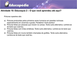 Atividade 10: Educoquiz 2 – O que você aprendeu até aqui?
Pinturas rupestres são:
a) Pinturas produzidas pelos primeiros seres humanos em paredes rochosas
especialmente em cavernas e grutas; Parabéns! Você acertou!
b) Pinturas feitas por pessoas que moram no campo; Tente outra alternativa. Lembre-se
do texto que você leu.
c) Pinturas feitas com tintas sintéticas; Tente outra alternativa. Lembre-se do texto que
você leu.
d) Pinturas feitas em muros também chamadas de grafites. Tente outra alternativa.
Lembre-se do texto que você leu.

 