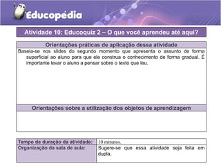 Atividade 10: Educoquiz 2 – O que você aprendeu até aqui?
Orientações práticas de aplicação dessa atividade
Baseia-se nos slides do segundo momento que apresenta o assunto de forma
superficial ao aluno para que ele construa o conhecimento de forma gradual. É
importante levar o aluno a pensar sobre o texto que leu.

Orientações sobre a utilização dos objetos de aprendizagem

Tempo de duração da atividade:
Organização da sala de aula:

10 minutos.
Sugere-se que essa atividade seja feita em
dupla.

 