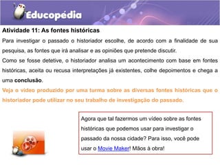 Atividade 11: As fontes históricas
Para investigar o passado o historiador escolhe, de acordo com a finalidade de sua
pesquisa, as fontes que irá analisar e as opiniões que pretende discutir.
Como se fosse detetive, o historiador analisa um acontecimento com base em fontes

históricas, aceita ou recusa interpretações já existentes, colhe depoimentos e chega a
uma conclusão.
Veja o vídeo produzido por uma turma sobre as diversas fontes históricas que o
historiador pode utilizar no seu trabalho de investigação do passado.
Agora que tal fazermos um vídeo sobre as fontes
históricas que podemos usar para investigar o

passado da nossa cidade? Para isso, você pode
usar o Movie Maker! Mãos à obra!

 