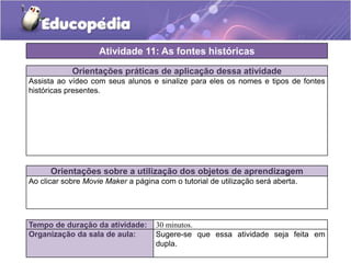 Atividade 11: As fontes históricas
Orientações práticas de aplicação dessa atividade
Assista ao vídeo com seus alunos e sinalize para eles os nomes e tipos de fontes
históricas presentes.

Orientações sobre a utilização dos objetos de aprendizagem
Ao clicar sobre Movie Maker a página com o tutorial de utilização será aberta.

Tempo de duração da atividade:
Organização da sala de aula:

30 minutos.
Sugere-se que essa atividade seja feita em
dupla.

 