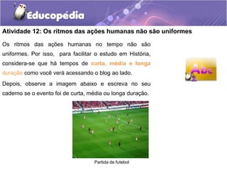 Atividade 12: Os ritmos das ações humanas não são uniformes
Os ritmos das ações humanas no tempo não são
uniformes. Por isso, para facilitar o estudo em História,
considera-se que há tempos de curta, média e longa
duração como você verá acessando o blog ao lado.
Depois, observe a imagem abaixo e escreva no seu
caderno se o evento foi de curta, média ou longa duração.

Partida de futebol

 
