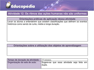 Atividade 12: Os ritmos das ações humanas não são uniformes
Orientações práticas de aplicação dessa atividade
Levar os alunos a entenderem que existem classificações que definem os eventos
históricos como sendo de curta, média e longa duração.

Orientações sobre a utilização dos objetos de aprendizagem

Tempo de duração da atividade:
Organização da sala de aula:

15 minutos.
Sugere-se que essa atividade seja feita em
dupla.

 